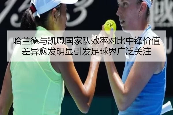 哈兰德与凯恩国家队效率对比中锋价值差异愈发明显引发足球界广泛关注