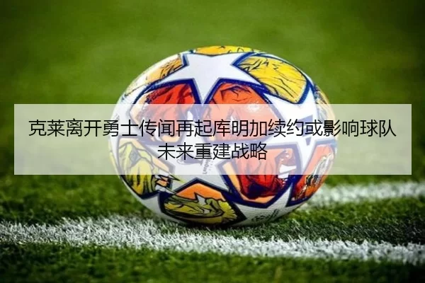 克莱离开勇士传闻再起库明加续约或影响球队未来重建战略