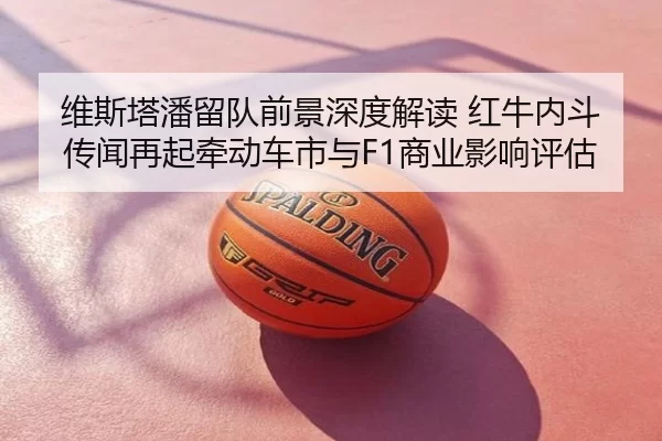 维斯塔潘留队前景深度解读 红牛内斗传闻再起牵动车市与F1商业影响评估