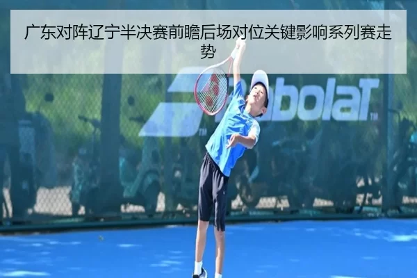 广东对阵辽宁半决赛前瞻后场对位关键影响系列赛走势